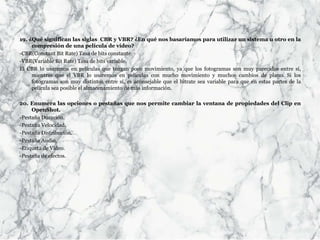 19. ¿Qué significan las siglas CBR y VBR? ¿En qué nos basaríamos para utilizar un sistema u otro en la
compresión de una película de vídeo?
-CBR(Constant Bit Rate) Tasa de bits constante.
-VBR(Variable Bit Rate) Tasa de bits variable.
El CBR lo usaremos en películas que tengan poco movimiento, ya que los fotogramas son muy parecidos entre sí,
mientras que el VBR lo usaremos en películas con mucho movimiento y muchos cambios de plano. Si los
fotogramas son muy distintos entre sí, es aconsejable que el bitrate sea variable para que en estas partes de la
película sea posible el almacenamiento de más información.
20. Enumera las opciones o pestañas que nos permite cambiar la ventana de propiedades del Clip en
OpenShot.
-Pestaña Duración.
-Pestaña Velocidad.
-Pestaña Distribución.
-Pestaña Audio.
-Etiqueta de Video.
-Pestaña de efectos.
 