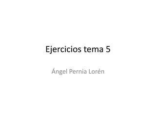 Ejercicios tema 5
Ángel Pernia Lorén
 