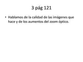 3 pág 121
• Hablamos de la calidad de las imágenes que
hace y de los aumentos del zoom óptico.
 