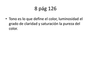 8 pág 126
• Tono es lo que define el color, luminosidad el
grado de claridad y saturación la pureza del
color.
 