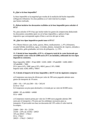 8. ¿Qué es la base imponible?

La base imponible es la magnitud que resulta de la medición del hecho imponible
(obligación tributaria). En otras palabras es el valor total de la compra
que hemos realizado.

9. ¿Deben incluirse los descuentos recibidos en la base imponible para calcular el
IVA?

No, para calcular el IVA hay que incluir todos los gastos de compraventa deduciendo
los descuentos concedidos (pero no en la base imponible), y aplicar el tipo
impositivo que corresponda según el bien o servicio del que se trate.

10. ¿Qué tres tipos impositivos puede tener el IVA?

4% ( Bienes básicos: pan, leche, quesos, libros, medicamentos...), 8% (Alimentos,
excepto bebidas alcohólicas, agua, viviendas, plantas, transportes de viajeros, entradas a
espectáculos, gafas graduadas, servicios de peluquería...) y 18%.

11. Calcula la base imponible, el IVA y el importe total de la venta facturado que
corresponde a una venta de 6.000 euros (IVA no incluido), utilizando los tres tipos
impositivos existentes.

Base imponible: 6000 + 4%de 6000 = 6240 ; 6000 + 8%de6000 = 6480; 6000 +
18%de6000 = 7080
IVA: para el 4%: 240€; para el 8%: 480 €; para el 18% 1080€.
Importe total: 6240, 6480 y 7080 €

12. Calcula el importe de la base imponible y del IVA de las siguientes compras:

a) Compramos una mesa de oficina por valor de 300 euros pagando además unos
gastos de transporte de 10 euros.

(300 + 10) + 18% de (300 + 10) = 365,8 €
El IVA= 55,8
b) Compramos un piso para destinarlo a vivienda por un valor de 60.000 euros.

60000 + 8% de 60000 = 64800
IVA= 4800

c) Compramos materia prima por valor de 23.000 euros pagando además 200
euros por el transporte y 50 euros por los embalajes necesarios para su
transporte. El proveedor nos hace un descuento del 10% sobre el valor total de
la compra...

23000 + 200 + 50 = 23250
23250 – (10% de 23250) = 20925
18% de 20925 = 3766,5
IVA= 3766,5
20925 + 3766,5 = 24691,5
 