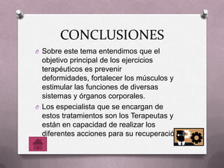CONCLUSIONES
O Sobre este tema entendimos que el
objetivo principal de los ejercicios
terapéuticos es prevenir
deformidades, fortalecer los músculos y
estimular las funciones de diversas
sistemas y órganos corporales.
O Los especialista que se encargan de
estos tratamientos son los Terapeutas y
están en capacidad de realizar los
diferentes acciones para su recuperación.
 