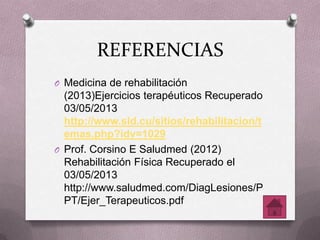 REFERENCIAS
O Medicina de rehabilitación
(2013)Ejercicios terapéuticos Recuperado
03/05/2013
http://www.sld.cu/sitios/rehabilitacion/t
emas.php?idv=1029
O Prof. Corsino E Saludmed (2012)
Rehabilitación Física Recuperado el
03/05/2013
http://www.saludmed.com/DiagLesiones/P
PT/Ejer_Terapeuticos.pdf
 