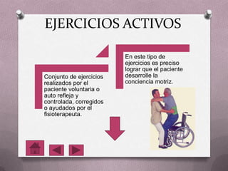 EJERCICIOS ACTIVOS
Conjunto de ejercicios
realizados por el
paciente voluntaria o
auto refleja y
controlada, corregidos
o ayudados por el
fisioterapeuta.
En este tipo de
ejercicios es preciso
lograr que el paciente
desarrolle la
conciencia motriz.
 