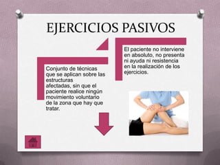 EJERCICIOS PASIVOS
Conjunto de técnicas
que se aplican sobre las
estructuras
afectadas, sin que el
paciente realice ningún
movimiento voluntario
de la zona que hay que
tratar.
El paciente no interviene
en absoluto, no presenta
ni ayuda ni resistencia
en la realización de los
ejercicios.
 