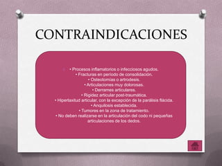 CONTRAINDICACIONES
O • Procesos inflamatorios o infecciosos agudos.
• Fracturas en período de consolidación.
• Osteotomías o artrodesis.
• Articulaciones muy dolorosas.
• Derrames articulares.
• Rigidez articular post-traumática.
• Hiperlaxitud articular, con la excepción de la parálisis flácida.
• Anquilosis establecida.
• Tumores en la zona de tratamiento.
• No deben realizarse en la articulación del codo ni pequeñas
articulaciones de los dedos.
 