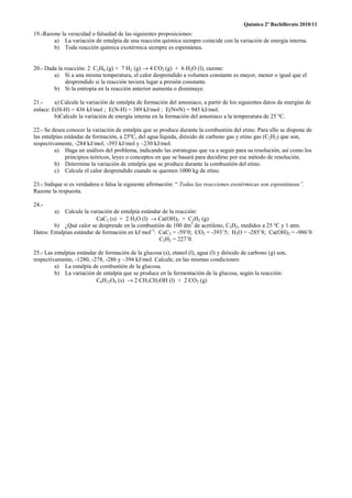 Química 2º Bachillerato 2010/11
19.-Razone la veracidad o falsedad de las siguientes proposiciones:
        a) La variación de entalpía de una reacción química siempre coincide con la variación de energía interna.
        b) Toda reacción química exotérmica siempre es espontánea.


20.- Dada la reacción: 2 C2H6 (g) + 7 H2 (g) → 4 CO2 (g) + 6 H2O (l), razone:
        a) Si a una misma temperatura, el calor desprendido a volumen constante es mayor, menor o igual que el
             desprendido si la reacción tuviera lugar a presión constante.
        b) Si la entropía en la reacción anterior aumenta o disminuye.

21.-     a) Calcule la variación de entalpía de formación del amoniaco, a partir de los siguientes datos de energías de
enlace: E(H-H) = 436 kJ/mol ; E(N-H) = 389 kJ/mol ; E(N≡N) = 945 kJ/mol.
         b)Calcule la variación de energía interna en la formación del amoniaco a la temperatura de 25 ºC.

22.- Se desea conocer la variación de entalpía que se produce durante la combustión del etino. Para ello se dispone de
las entalpías estándar de formación, a 25ºC, del agua líquida, dióxido de carbono gas y etino gas (C2H2) que son,
respectivamente, -284 kJ/mol; -393 kJ/mol y –230 kJ/mol.
         a) Haga un análisis del problema, indicando las estrategias que va a seguir para su resolución, así como los
              principios teóricos, leyes o conceptos en que se basará para decidirse por ese método de resolución.
         b) Determine la variación de entalpía que se produce durante la combustión del etino.
         c) Calcule el calor desprendido cuando se quemen 1000 kg de etino.

23.- Indique si es verdadera o falsa la siguiente afirmación: “ Todas las reacciones exotérmicas son espontáneas”.
Razone la respuesta.

24.-
         a)  Calcule la variación de entalpía estándar de la reacción:
                          CaC2 (s) + 2 H2O (l) → Ca(OH)2 + C2H2 (g)
        b) ¿Qué calor se desprende en la combustión de 100 dm3 de acetileno, C2H2, medidos a 25 ºC y 1 atm.
Datos: Entalpías estándar de formación en kJ·mol-1: CaC2 = -59’0; CO2 = -393’5; H2O = -285’8; Ca(OH)2 = -986’0
                                                     C2H2 = 227’0.

25.- Las entalpías estándar de formación de la glucosa (s), etanol (l), agua (l) y dióxido de carbono (g) son,
respectivamente, -1280, -278, -286 y –394 kJ/mol. Calcule, en las mismas condiciones:
         a) La entalpía de combustión de la glucosa.
         b) La variación de entalpía que se produce en la fermentación de la glucosa, según la reacción:
                           C6H12O6 (s) → 2 CH3CH2OH (l) + 2 CO2 (g)
 