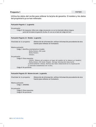 Pregunta 1

R107Q01

Utiliza los datos del recibo para rellenar la tarjeta de garantía. El nombre y los datos
del propietario ya se han rellenado.
Puntuación Pregunta 1: La garantía	
Sin puntuación
	
Código 9: Sin respuesta. Utilice este código únicamente si no se ha intentado rellenar ninguna 			
		
parte del formulario de garantía. Escriba «9» una vez al lado del código del ítem.

Puntuación Pregunta 1A - Modelo: La garantía	
Finalidad de la pregunta: 	
				

Obtención de información: utilizar información procedente de otra 		
fuente para rellenar un formulario

Máxima puntuación
	
Código 1: Identifica correctamente el modelo.
		
	
- Rolly Fotonex 250 zoom
			
			

- Rolly Fotonex.
- Fotonex.

Sin puntuación
	
Código 0: Otras respuestas.
		
	
- 150214. [Número del producto en lugar del nombre de la cámara y el modelo].
			
			
			

	

- Rolly fotonex 250 Zoom Trípode. [Incluye información innecesaria
y potencialmente confusa. Refleja una mala comprensión de la organización
y contenido fundamental del recibo].

Código 8: No pertinente.

Puntuación Pregunta 1B - Número de serie: La garantía	
Finalidad de la pregunta: 	
				
Máxima puntuación
	
Código 1: 30910963.
Sin puntuación
	
Código 0: Otras respuestas.
	
Código 8: No pertinente.

110 LA LECTURA EN PISA

Obtención de información: utilizar información procedente de otra 		
fuente para rellenar un formulario

 