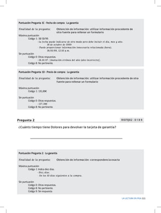 Puntuación Pregunta 1C - Fecha de compra: La garantía	
Finalidad de la pregunta: 	
Obtención de información: utilizar información procedente de 		
				
otra fuente para rellenar un formulario
Máxima puntuación
	
Código 1: 18/10/99.
	
	
- La fecha puede indicarse de otro modo pero debe incluir el día, mes y año.
		
	
18 de octubre de 1999
		
- Puede proporcionar información innecesaria relacionada (hora).
			
18/10/99, 12:10 p.m.

Sin puntuación
	
Código 0: Otras respuestas.
	
	
- 18.10.97. [Anotación errónea del año (año incorrecto)].
	
Código 8: No pertinente.
Puntuación Pregunta 1D - Precio de compra: La garantía	
Finalidad de la pregunta: 	
				

Obtención de información: utilizar información procedente de otra 		
fuente para rellenar un formulario

Máxima puntuación
	
Código 1: 131,69€
Sin puntuación
	
Código 0: Otras respuestas.
		
- 137,38€
	
Código 8: No pertinente.

R107Q02 - 0 1 8 9

Pregunta 2
¿Cuánto tiempo tiene Dolores para devolver la tarjeta de garantía?

_______________________________________

Puntuación Pregunta 2: La garantía	
Finalidad de la pregunta: 	

Obtención de información: correspondencia exacta

Máxima puntuación
	
Código 1: Indica diez días.
		
- Diez días.
		

- En los 10 días siguientes a la compra.

Sin puntuación
	
Código 0: Otras respuestas.
	
Código 8: No pertinente.
	
Código 9: Sin respuesta.
LA LECTURA EN PISA 111

 