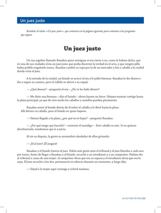 Un juez justo
	
Remítete al relato «Un juez justo», que comienza en la página siguiente, para contestar a las preguntas
que siguen.

Un juez justo
	
Un rey argelino llamado Bauakas quiso averiguar si era cierto o no, como le habían dicho, que
en una de sus ciudades vivía un juez justo que podía discernir la verdad en el acto, y que ningún pillo
había podido engañarle nunca. Bauakas cambió su ropa por la de un mercader y fue a caballo a la ciudad
donde vivía el juez.
	
A la entrada de la ciudad, un lisiado se acercó al rey y le pidió limosna. Bauakas le dio dinero e
iba a seguir su camino, pero el tullido se aferró a su ropaje.
	

— ¿Qué deseas? -preguntó el rey- ¿No te he dado dinero?

	
— Me diste una limosna -dijo el lisiado- ahora hazme un favor. Déjame montar contigo hasta
la plaza principal, ya que de otro modo los caballos y camellos pueden pisotearme.
	
Bauakas sentó al lisiado detrás de él sobre el caballo y lo llevó hasta la plaza.
Allí detuvo su caballo, pero el lisiado no quiso bajarse.
	

— Hemos llegado a la plaza, ¿por qué no te bajas? -preguntó Bauakas.

	
— ¿Por qué tengo que hacerlo? -contestó el mendigo-. Este caballo es mío. Si no quieres
devolvérmelo, tendremos que ir a juicio.
	

Al oír su disputa, la gente se arremolinó alrededor de ellos gritando:

	

— ¡Id al juez! ¡Él juzgará!

	
Bauakas y el lisiado fueron al juez. Había más gente ante el tribunal y el juez llamaba a cada uno
por turno. Antes de llegar a Bauakas y al lisiado, escuchó a un estudiante y a un campesino. Habían ido
al tribunal a causa de una mujer: el campesino decía que era su esposa y el estudiante decía que era la
suya. El juez escuchó a los dos, permaneció en silencio durante un momento, y luego dijo:
	

— Dejad a la mujer aquí conmigo y volved mañana.

LA LECTURA EN PISA 113

 