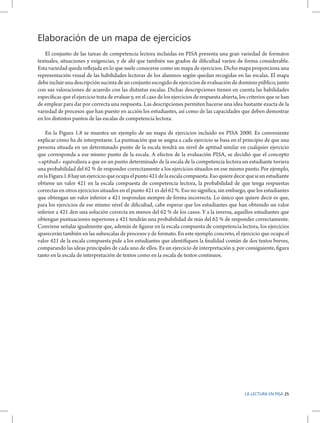 Elaboración de un mapa de ejercicios
El conjunto de las tareas de competencia lectora incluidas en PISA presenta una gran variedad de formatos
textuales, situaciones y exigencias, y de ahí que también sus grados de dificultad varíen de forma considerable.
Esta variedad queda reflejada en lo que suele conocerse como un mapa de ejercicios. Dicho mapa proporciona una
representación visual de las habilidades lectoras de los alumnos según quedan recogidas en las escalas. El mapa
debe incluir una descripción sucinta de un conjunto escogido de ejercicios de evaluación de dominio público, junto
con sus valoraciones de acuerdo con las distintas escalas. Dichas descripciones tienen en cuenta las habilidades
específicas que el ejercicio trata de evaluar y, en el caso de los ejercicios de respuesta abierta, los criterios que se han
de emplear para dar por correcta una respuesta. Las descripciones permiten hacerse una idea bastante exacta de la
variedad de procesos que han puesto en acción los estudiantes, así como de las capacidades que deben demostrar
en los distintos puntos de las escalas de competencia lectora.
En la Figura 1.8 se muestra un ejemplo de un mapa de ejercicios incluido en PISA 2000. Es conveniente
explicar cómo ha de interpretarse. La puntuación que se asigna a cada ejercicio se basa en el principio de que una
persona situada en un determinado punto de la escala tendrá un nivel de aptitud similar en cualquier ejercicio
que corresponda a ese mismo punto de la escala. A efectos de la evaluación PISA, se decidió que el concepto
«aptitud» equivaliera a que en un punto determinado de la escala de la competencia lectora un estudiante tuviera
una probabilidad del 62 % de responder correctamente a los ejercicios situados en ese mismo punto. Por ejemplo,
en la Figura 1.8 hay un ejercicio que ocupa el punto 421 de la escala compuesta. Eso quiere decir que si un estudiante
obtiene un valor 421 en la escala compuesta de competencia lectora, la probabilidad de que tenga respuestas
correctas en otros ejercicios situados en el punto 421 es del 62 %. Eso no significa, sin embargo, que los estudiantes
que obtengan un valor inferior a 421 respondan siempre de forma incorrecta. Lo único que quiere decir es que,
para los ejercicios de ese mismo nivel de dificultad, cabe esperar que los estudiantes que han obtenido un valor
inferior a 421 den una solución correcta en menos del 62 % de los casos. Y a la inversa, aquellos estudiantes que
obtengan puntuaciones superiores a 421 tendrán una probabilidad de más del 62 % de responder correctamente.
Conviene señalar igualmente que, además de figurar en la escala compuesta de competencia lectora, los ejercicios
aparecerán también en las subescalas de procesos y de formato. En este ejemplo concreto, el ejercicio que ocupa el
valor 421 de la escala compuesta pide a los estudiantes que identifiquen la finalidad común de dos textos breves,
comparando las ideas principales de cada uno de ellos. Es un ejercicio de interpretación y, por consiguiente, figura
tanto en la escala de interpretación de textos como en la escala de textos continuos.

LA LECTURA EN PISA 25

 