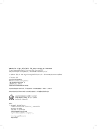 LA LECTURA EN PISA 2000, 2003 Y 2006. Marco y pruebas de la evaluación
Programa para la Evaluación Internacional de Alumnos, PISA
Organización para la Cooperación y el Desarrollo Económicos, OCDE
© 2000, © 2003, © 2006 Organización para la Cooperación y el Desarrollo Económicos (OCDE).
© Madrid, 2007
Instituto de Evaluación
Ministerio de Educación y Ciencia
San Fernando de Jarama, 14
28002 Madrid, ESPAÑA
www.institutodeevaluacion.mec.es
Coordinación y Corrección: Lis Cercadillo, Enrique Gallego y Marco A. García.
Maquetación y Diseño: Pablo González Villegas y Paula Mayoral Muñoz.
MINISTERIO DE EDUCACIÓN Y CIENCIA
SECRETARÍA GENERAL DE EDUCACIÓN
Instituto de Evaluación
Edita:
© Secretaría General Técnica
Subdirección General de Información y Publicaciones
NIPO: 651-08-004-4
ISBN: 978-84-369-4540-9
Depósito legal: M-6322-2008
Imprime: Estudios Gráﬁcos Europeos, S.A.
www.map.es/publicaciones
www.mec.es

 