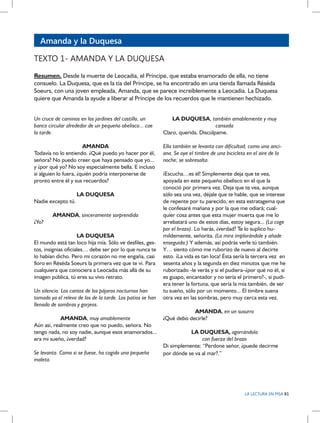 Amanda y la Duquesa
TEXTO 1- AMANDA Y LA DUQUESA
Resumen. Desde la muerte de Leocadia, el Príncipe, que estaba enamorado de ella, no tiene
consuelo. La Duquesa, que es la tía del Príncipe, se ha encontrado en una tienda llamada Réséda
Soeurs, con una joven empleada, Amanda, que se parece increíblemente a Leocadia. La Duquesa
quiere que Amanda la ayude a liberar al Príncipe de los recuerdos que le mantienen hechizado.
Un cruce de caminos en los jardines del castillo, un
banco circular alrededor de un pequeño obelisco... cae
la tarde.

LA DUQUESA, también amablemente y muy
cansada
Claro, querida. Discúlpame.

AMANDA
Todavía no lo entiendo. ¿Qué puedo yo hacer por él,
señora? No puedo creer que haya pensado que yo...
y ¿por qué yo? No soy especialmente bella. E incluso
si alguien lo fuera, ¿quién podría interponerse de
pronto entre él y sus recuerdos?

Ella también se levanta con dificultad, como una anciana. Se oye el timbre de una bicicleta en el aire de la
noche; se sobresalta.

LA DUQUESA
Nadie excepto tú.
AMANDA, sinceramente sorprendida
¿Yo?
LA DUQUESA
El mundo está tan loco hija mía. Sólo ve desfiles, gestos, insignias oficiales… debe ser por lo que nunca te
lo habían dicho. Pero mi corazón no me engaña, casi
lloro en Réséda Soeurs la primera vez que te vi. Para
cualquiera que conociera a Leocadia más allá de su
imagen pública, tú eres su vivo retrato.
Un silencio. Los cantos de los pájaros nocturnos han
tomado ya el relevo de los de la tarde. Los patios se han
llenado de sombras y gorjeos.
AMANDA, muy amablemente
Aún así, realmente creo que no puedo, señora. No
tengo nada, no soy nadie, aunque esos enamorados...
era mi sueño, ¿verdad?
Se levanta. Como si se fuese, ha cogido una pequeña
maleta.

¡Escucha…es él! Simplemente deja que te vea,
apoyada en este pequeño obelisco en el que la
conoció por primera vez. Deja que te vea, aunque
sólo sea una vez, déjale que te hable, que se interese
de repente por tu parecido, en esta estratagema que
le confesaré mañana y por la que me odiará; cualquier cosa antes que esta mujer muerta que me lo
arrebatará uno de estos días, estoy segura... (La coge
por el brazo). Lo harás, ¿verdad? Te lo suplico humildemente, señorita. (La mira implorándole y añade
enseguida:) Y además, así podrás verle tú también.
Y… siento cómo me ruborizo de nuevo al decirte
esto. ¡La vida es tan loca! Ésta sería la tercera vez en
sesenta años y la segunda en diez minutos que me he
ruborizado -le verás y si el pudiera–¿por qué no él, si
es guapo, encantador y no sería el primero?-, si pudiera tener la fortuna, que sería la mía también, de ser
tu sueño, sólo por un momento... El timbre suena
otra vez en las sombras, pero muy cerca esta vez.
AMANDA, en un susurro
¿Qué debo decirle?
LA DUQUESA, agarrándola
con fuerza del brazo
Di simplemente: “Perdone señor, ¿puede decirme
por dónde se va al mar?.”

LA LECTURA EN PISA 81

 