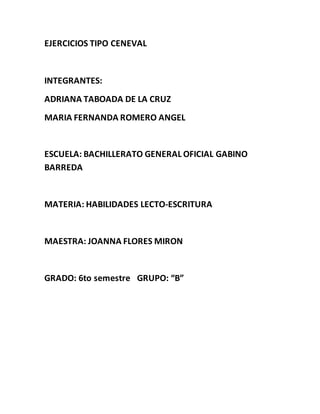 EJERCICIOS TIPO CENEVAL
INTEGRANTES:
ADRIANA TABOADA DE LA CRUZ
MARIA FERNANDA ROMERO ANGEL
ESCUELA: BACHILLERATO GENERAL OFICIAL GABINO
BARREDA
MATERIA: HABILIDADES LECTO-ESCRITURA
MAESTRA: JOANNA FLORES MIRON
GRADO: 6to semestre GRUPO: “B”
 