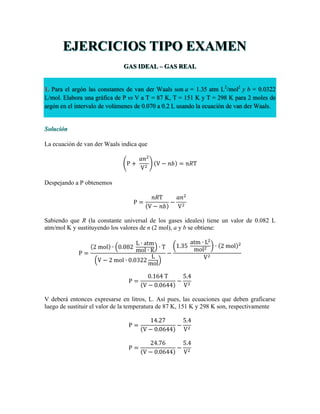 EJERCICIOS TIPO EXAMEN
GAS IDEAL – GAS REAL
1. Para el argón las constantes de van der Waals son a = 1.35 atm L2
/mol2
y b = 0.0322
L/mol. Elabora una gráfica de P vs V a T = 87 K, T = 151 K y T = 298 K para 2 moles de
argón en el intervalo de volúmenes de 0.070 a 0.2 L usando la ecuación de van der Waals.
Solución
La ecuación de van der Waals indica que
P +  
𝑎𝑛!
V!
V − 𝑛𝑏 = 𝑛𝑅T
Despejando a P obtenemos
P =
𝑛𝑅T
V − 𝑛𝑏
−
𝑎𝑛!
V!
Sabiendo que R (la constante universal de los gases ideales) tiene un valor de 0.082 L
atm/mol K y sustituyendo los valores de n (2 mol), a y b se obtiene:
P =
2  mol ∙ 0.082  
L ∙ atm
mol ∙ K ∙ T
V − 2  mol ∙ 0.0322
L
mol
−
1.35  
atm ∙ L!
mol! ∙ 2  mol !
V!
P =
0.164  T
V − 0.0644
−
5.4
V!
V deberá entonces expresarse en litros, L. Así pues, las ecuaciones que deben graficarse
luego de sustituir el valor de la temperatura de 87 K, 151 K y 298 K son, respectivamente
P =
14.27
V − 0.0644
−
5.4
V!
P =
24.76
V − 0.0644
−
5.4
V!
 