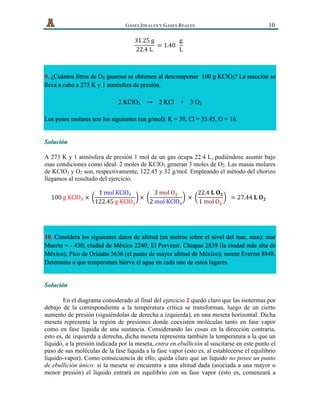   GASES IDEALES Y GASES REALES 10
31.25  g
22.4  L
  = 1.40    
g
L
  
9. ¿Cuántos litros de O2 gaseoso se obtienen al descomponer 100 g KClO3? La reacción se
lleva a cabo a 273 K y 1 atmósfera de presión.
2 KClO3 → 2 KCl + 3 O2
Los pesos molares son los siguientes (en g/mol): K = 39, Cl = 35.45, O = 16.
Solución
A 273 K y 1 atmósfera de presión 1 mol de un gas ocupa 22.4 L, pudiéndose asumir bajo
esas condiciones como ideal. 2 moles de KClO3 generan 3 moles de O2. Las masas molares
de KClO3 y O2 son, respectivamente, 122.45 y 32 g/mol. Empleando el método del chorizo
llegamos al resultado del ejercicio.
100  g  KClO!  ×  
1  mol  KClO!
122.45  g  KClO!
×  
3  mol  O!
2  mol  KClO!
  ×  
22.4  𝐋  𝐎 𝟐
1  mol  O!
    = 27.44  𝐋  𝐎 𝟐  
10. Considera los siguientes datos de altitud (en metros sobre el nivel del mar, msn): mar
Muerto = - 430; ciudad de México 2240; El Porvenir, Chiapas 2839 (la ciudad más alta de
México); Pico de Orizaba 5636 (el punto de mayor altitud de México); monte Everest 8848.
Determina a que temperatura hierve el agua en cada uno de estos lugares.
Solución
En el diagrama considerado al final del ejercicio 2 quedó claro que las isotermas por
debajo de la correspondiente a la temperatura crítica se transforman, luego de un cierto
aumento de presión (siguiéndolas de derecha a izquierda), en una meseta horizontal. Dicha
meseta representa la región de presiones donde coexisten moléculas tanto en fase vapor
como en fase líquida de una sustancia. Considerando las cosas en la dirección contraria,
esto es, de izquierda a derecha, dicha meseta representa también la temperatura a la que un
líquido, a la presión indicada por la meseta, entra en ebullición al suscitarse en este punto el
paso de sus moléculas de la fase líquida a la fase vapor (esto es, al establecerse el equilibrio
líquido-vapor). Como consecuencia de ello, queda claro que un líquido no posee un punto
de ebullición único: si la meseta se encuentra a una altitud dada (asociada a una mayor o
menor presión) el líquido entrará en equilibrio con su fase vapor (esto es, comenzará a
 