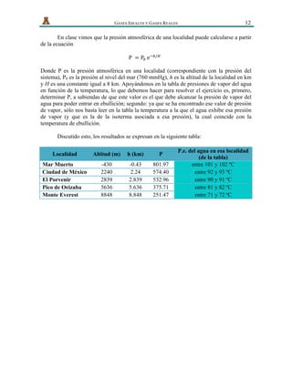   GASES IDEALES Y GASES REALES 12
En clase vimos que la presión atmosférica de una localidad puede calcularse a partir
de la ecuación
P   = P!  e!!/!
  
Donde P es la presión atmosférica en una localidad (correspondiente con la presión del
sistema), P0 es la presión al nivel del mar (760 mmHg), h es la altitud de la localidad en km
y H es una constante igual a 8 km. Apoyándonos en la tabla de presiones de vapor del agua
en función de la temperatura, lo que debemos hacer para resolver el ejercicio es, primero,
determinar P, a sabiendas de que este valor es el que debe alcanzar la presión de vapor del
agua para poder entrar en ebullición; segundo: ya que se ha encontrado ese valor de presión
de vapor, sólo nos basta leer en la tabla la temperatura a la que el agua exhibe esa presión
de vapor (y que es la de la isoterma asociada a esa presión), la cual coincide con la
temperatura de ebullición.
Discutido esto, los resultados se expresan en la siguiente tabla:
Localidad Altitud (m) h (km) P
P.e. del agua en esa localidad
(de la tabla)
Mar Muerto -430 -0.43 801.97 entre 101 y 102 ºC
Ciudad de México 2240 2.24 574.40 entre 92 y 93 ºC
El Porvenir 2839 2.839 532.96 entre 90 y 91 ºC
Pico de Orizaba 5636 5.636 375.71 entre 81 y 82 ºC
Monte Everest 8848 8.848 251.47 entre 71 y 72 ºC
 