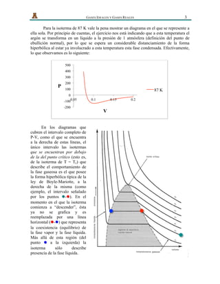   GASES IDEALES Y GASES REALES 3
Para la isoterma de 87 K vale la pena mostrar un diagrama en el que se represente a
ella sola. Por principio de cuentas, el ejercicio nos está indicando que a esta temperatura el
argón se transforma en un líquido a la presión de 1 atmósfera (definición del punto de
ebullición normal), por lo que se espera un considerable distanciamiento de la forma
hiperbólica al estar ya involucrado a esta temperatura esta fase condensada. Efectivamente,
lo que observamos es lo siguiente:
En los diagramas que
cubren el intervalo completo de
P-V, como el que se encuentra
a la derecha de estas líneas, el
único intervalo las isotermas
que se encuentran por debajo
de la del punto crítico (esto es,
de la isoterma de T = Tc) que
describe el comportamiento de
la fase gaseosa es el que posee
la forma hiperbólica típica de la
ley de Boyle-Mariotte, a la
derecha de la misma (como
ejemplo, el intervalo señalado
por los puntos -l ). En ell
momento en el que la isoterma
comienza a “descender”, ésta
ya no se grafica y es
reemplazada por una línea
horizontal ( -l ) que represental
la coexistencia (equilibrio) de
la fase vapor y la fase líquida.
Más allá de esta región (del
punto a la izquierda) lal
isoterma sólo describe
presencia de la fase líquida.
-200
-100
0
100
200
300
400
500
0.05 0.1 0.15 0.2
P
V
87 K
 