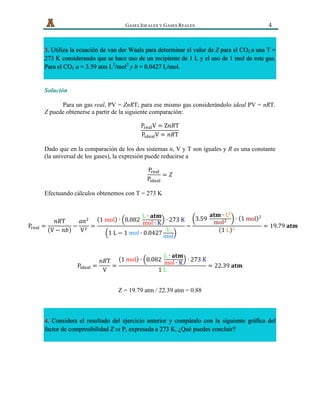   GASES IDEALES Y GASES REALES 4
3. Utiliza la ecuación de van der Waals para determinar el valor de Z para el CO2 a una T =
273 K considerando que se hace uso de un recipiente de 1 L y el uso de 1 mol de este gas.
Para el CO2 a = 3.59 atm L2
/mol2
y b = 0.0427 L/mol.
Solución
Para un gas real, PV = ZnRT; para ese mismo gas considerándolo ideal PV = nRT.
Z puede obtenerse a partir de la siguiente comparación:
P!"#$V = Z𝑛𝑅T
P!"#$%V = 𝑛𝑅T
Dado que en la comparación de los dos sistemas n, V y T son iguales y R es una constante
(la universal de los gases), la expresión puede reducirse a
P!"#$
P!"#$%
= 𝑍
Efectuando cálculos obtenemos con T = 273 K
P!"#$ =
𝑛𝑅T
V − 𝑛𝑏
−
𝑎𝑛!
V!
=
1  mol ∙ 0.082  
L ∙ 𝐚𝐭𝐦
mol ∙ K ∙ 273  K
1  L − 1  mol ∙ 0.0427
L
mol
−
3.59  
𝐚𝐭𝐦 ∙ L!
mol! ∙ 1  mol !
1  L !
= 19.79  𝐚𝐭𝐦
P!"#$% =
𝑛𝑅T
V
=
1  mol ∙ 0.082  
L ∙ 𝐚𝐭𝐦
mol ∙ K ∙ 273  K
1  L
= 22.39  𝐚𝐭𝐦
Z = 19.79 atm / 22.39 atm = 0.88
4. Considera el resultado del ejercicio anterior y compáralo con la siguiente gráfica del
factor de compresibilidad Z vs P, expresada a 273 K. ¿Qué puedes concluir?
 