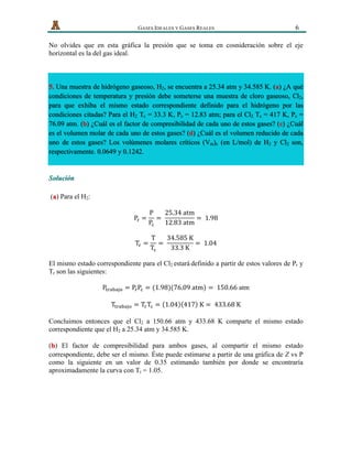   GASES IDEALES Y GASES REALES 6
No olvides que en esta gráfica la presión que se toma en cosnideración sobre el eje
horizontal es la del gas ideal.
5. Una muestra de hidrógeno gaseoso, H2, se encuentra a 25.34 atm y 34.585 K. (a) ¿A qué
condiciones de temperatura y presión debe someterse una muestra de cloro gaseoso, Cl2,
para que exhiba el mismo estado correspondiente definido para el hidrógeno por las
condiciones citadas? Para el H2 Tc = 33.3 K, Pc = 12.83 atm; para el Cl2 Tc = 417 K, Pc =
76.09 atm. (b) ¿Cuál es el factor de compresibilidad de cada uno de estos gases? (c) ¿Cuál
es el volumen molar de cada uno de estos gases? (d) ¿Cuál es el volumen reducido de cada
uno de estos gases? Los volúmenes molares críticos (Vm)c (en L/mol) de H2 y Cl2 son,
respectivamente. 0.0649 y 0.1242.
Solución
( ) Para el H2:a
P! =
P
P!
=  
25.34  atm
12.83  atm
=   1.98
T! =
T
T!
=  
34.585  K
33.3  K
=   1.04
El mismo estado correspondiente para el Cl2 estará definido a partir de estos valores de Pr y
Tr son las siguientes:
P!"#$#%& = P!P! = (1.98)(76.09  atm) =   150.66 atm
T!"#$#%& = T!T! = 1.04 417   K =   433.68  K
Concluimos entonces que el Cl2 a 150.66 atm y 433.68 K comparte el mismo estado
correspondiente que el H2 a 25.34 atm y 34.585 K.
( ) El factor de compresibilidad para ambos gases, al compartir el mismo estadob
correspondiente, debe ser el mismo. Éste puede estimarse a partir de una gráfica de Z vs P
como la siguiente en un valor de 0.35 estimando también por donde se encontraría
aproximadamente la curva con Tr = 1.05.
 