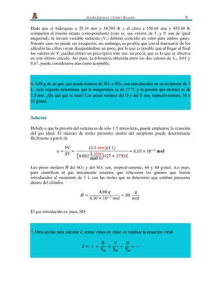   GASES IDEALES Y GASES REALES 8
Dado que el hidrógeno a 25.34 atm y 34.585 K y el cloro a 150.68 atm y 433.68 K
comparten el mismo estado correspondiente (esto es, sus valores de Tr y Pr son de igual
magnitud), la tercera variable reducida (Vr) debería coincidir en valor para ambos gases.
Nuestro caso no puede ser excepción; sin embargo, es posible que con el transcurrir de los
cálculos las cifras vayan desajustándose un poco, por lo que es posible que al llegar al final
los valores de Vr puedan diferir un poco (pero sólo eso: un poco), que es lo que se observa
en este último cálculo. Así pues, la diferencia obtenida entre los dos valores de Vr, 0.61 y
0.67, puede considerarse aún como aceptable.
6. 4.88 g de un gas, que puede tratarse de SO2 o SO3, son introducidos en un recipiente de 1
L. Acto seguido determinas que la temperatura es de 27 ºC y la presión que alcanzó es de
1.5 atm. ¿De qué gas se trata? Los pesos molares del O y del S son, respectivamente, 16 y
32 g/mol.
Solución
Debido a que la presión del sistema es de sólo 1.5 atmósferas, puede emplearse la ecuación
del gas ideal. El número de moles presentes dentro del recipiente puede determinarse
fácilmente a partir de
𝑛 =
PV
𝑅T
=  
(1.5  atm)(1  L)
0.082
L  atm
𝐦𝐨𝐥  K
27 + 273 K
= 6.10  ×  10!!
  𝐦𝐨𝐥
Los pesos molares 𝑀 del SO2 y del SO3 son, respectivamente, 64 y 80 g/mol. Así pues,
para identificar al gas únicamente tenemos que relacionar los gramos que fueron
introducidos al recipiente de 1 L con las moles que se determinó que estaban presentes
dentro del cilindro.
𝑀 =
4.88  g
6.10  ×  10!!  mol
= 80  
g
mol  
  
El gas introducido es, pues, SO3
7. Otra opción para calcular Z, como vimos en clase, es emplear la ecuación virial.
𝑍 =   1   +  
𝐵
V!
  +  
𝐶
V!
  +  
𝐷
V!
+ ⋯
 