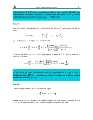   GASES IDEALES Y GASES REALES 9
Los coeficientes B, C, D... etc. se encuentran en tablas, si bien a menudo sólo el B posee
importancia en los cálculos. Determina el volumen molar del metano a 300 K y 100 atm
empleando la ecuación virial. B para el metano = -0.042 L/mol.
Solución
Para determinar Z con la ecuación virial se parte del valor de Vm de la ecuación del gas
ideal:
PV = 𝑛𝑅T               →                
V
𝑛
=
𝑅T
P
              →            V! =
𝑅T
P
                        
Vm a continuación se sustituye en la ecuación virial
𝑍 =   1   +  
𝐵
V!
    =   1   +  
𝐵P
𝑅T
  =   1   +  
−0.042  
L
mol (100  atm)
0.082
L  atm
mol  K
(300  K)
= 0.83  
Haciendo uso ahora de PV = ZnRT para deducir el valor de Vm como se hizo en el
ejercicio 5, inciso c:
V! =
𝑍𝑅T
P
  =    
(0.83) 0.082
𝐋  atm
𝐦𝐨𝐥  K (300  K)
100  atm
  = 0.20  
𝐋  
𝐦𝐨𝐥  
  
8. Una mol de gas ocupa un volumen de 25 L y su densidad es de 1.25 g/L. Calcula la
densidad del gas a 273 K y 1 atmósfera de presión. Considera que el gas en cuestión
obedece la ecuación del gas ideal.
Solución
La masa del gas en esos 25 L se calcula como sigue:
1.25  
𝐠
L
  ×  25  L =     31.25  𝐠  
Se sabe que a 273 K y 1 atmósfera de presión cualquier gas ideal ocupa un volumen de 22.4
L. Por lo tanto, la densidad del gas a esas condiciones se calcula como sigue:
 