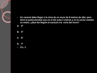  Un caracol debe llegar a la cima de un muro de 9 metros de alto; pero
tiene la particularidad que en el día sube 3 metros y en la noche resbala
un metro. ¿Qué día llegará el caracol a la cima del muro?
A. 4º
B. 5º
C. 6º
D. 7º
 Rta. A
 