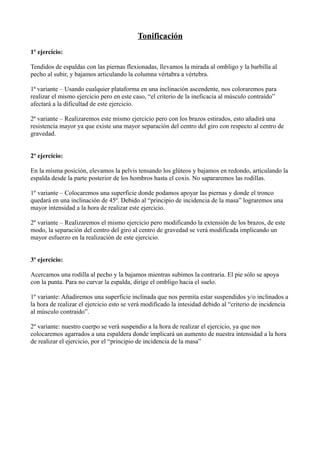 Tonificación
1º ejercicio:
Tendidos de espaldas con las piernas flexionadas, llevamos la mirada al ombligo y la barbilla al
pecho al subir, y bajamos articulando la columna vértabra a vértebra.
1ª variante – Usando cualquier plataforma en una inclinación ascendente, nos coloraremos para
realizar el mismo ejercicio pero en este caso, “el criterio de la ineficacia al músculo contraído”
afectará a la dificultad de este ejercicio.
2ª variante – Realizaremos este mismo ejercicio pero con los brazos estirados, esto añadirá una
resistencia mayor ya que existe una mayor separación del centro del giro con respecto al centro de
gravedad.
2º ejercicio:
En la misma posición, elevamos la pelvis tensando los glúteos y bajamos en redondo, articulando la
espalda desde la parte posterior de los hombros hasta el coxis. No sapararemos las rodillas.
1º variante – Colocaremos una superficie donde podamos apoyar las piernas y donde el tronco
quedará en una inclinación de 45º. Debido al “principio de incidencia de la masa” lograremos una
mayor intensidad a la hora de realizar este ejercicio.
2º variante – Realizaremos el mismo ejercicio pero modificando la extensión de los brazos, de este
modo, la separación del centro del giro al centro de gravedad se verá modificada implicando un
mayor esfuerzo en la realización de este ejercicio.
3º ejercicio:
Acercamos una rodilla al pecho y la bajamos mientras subimos la contraria. El pie sólo se apoya
con la punta. Para no curvar la espalda, dirige el ombligo hacia el suelo.
1º variante: Añadiremos una superficie inclinada que nos permita estar suspendidos y/o inclinados a
la hora de realizar el ejercicio esto se verá modificado la intesidad debido al “criterio de incidencia
al músculo contraido”.
2º variante: nuestro cuerpo se verá suspendio a la hora de realizar el ejercicio, ya que nos
colocaremos agarrados a una espaldera donde implicará un aumento de nuestra intensidad a la hora
de realizar el ejercicio, por el “principio de incidencia de la masa”
 