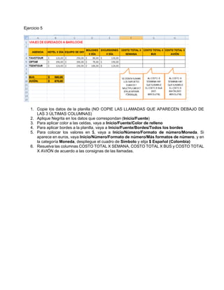 Ejercicio 5
1. Copie los datos de la planilla (NO COPIE LAS LLAMADAS QUE APARECEN DEBAJO DE
LAS 3 ÚLTIMAS COLUMNAS)
2. Aplique Negrita en los datos que correspondan (Inicio/Fuente)
3. Para aplicar color a las celdas, vaya a Inicio/Fuente/Color de relleno
4. Para aplicar bordes a la planilla, vaya a Inicio/Fuente/Bordes/Todos los bordes
5. Para colocar los valores en $, vaya a Inicio/Número/Formato de número/Moneda. Si
aparece en euros, vaya Inicio/Número/Formato de número/Más formatos de número, y en
la categoría Moneda, despliegue el cuadro de Símbolo y elija $ Español (Colombia)
6. Resuelva las columnas COSTO TOTAL X SEMANA, COSTO TOTAL X BUS y COSTO TOTAL
X AVIÓN de acuerdo a las consignas de las llamadas.
 