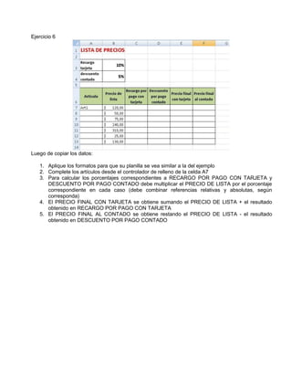 Ejercicio 6
Luego de copiar los datos:
1. Aplique los formatos para que su planilla se vea similar a la del ejemplo
2. Complete los artículos desde el controlador de relleno de la celda A7
3. Para calcular los porcentajes correspondientes a RECARGO POR PAGO CON TARJETA y
DESCUENTO POR PAGO CONTADO debe multiplicar el PRECIO DE LISTA por el porcentaje
correspondiente en cada caso (debe combinar referencias relativas y absolutas, según
corresponda)
4. El PRECIO FINAL CON TARJETA se obtiene sumando el PRECIO DE LISTA + el resultado
obtenido en RECARGO POR PAGO CON TARJETA
5. El PRECIO FINAL AL CONTADO se obtiene restando el PRECIO DE LISTA - el resultado
obtenido en DESCUENTO POR PAGO CONTADO
 