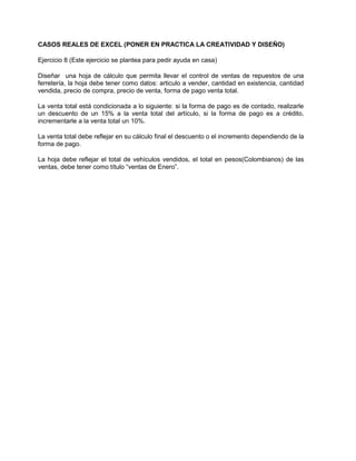 CASOS REALES DE EXCEL (PONER EN PRACTICA LA CREATIVIDAD Y DISEÑO)
Ejercicio 8 (Este ejercicio se plantea para pedir ayuda en casa)
Diseñar una hoja de cálculo que permita llevar el control de ventas de repuestos de una
ferretería, la hoja debe tener como datos: articulo a vender, cantidad en existencia, cantidad
vendida, precio de compra, precio de venta, forma de pago venta total.
La venta total está condicionada a lo siguiente: si la forma de pago es de contado, realizarle
un descuento de un 15% a la venta total del artículo, si la forma de pago es a crédito,
incrementarle a la venta total un 10%.
La venta total debe reflejar en su cálculo final el descuento o el incremento dependiendo de la
forma de pago.
La hoja debe reflejar el total de vehículos vendidos, el total en pesos(Colombianos) de las
ventas, debe tener como título “ventas de Enero”.
 