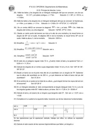 4º E.S.O. OPCIÓN B. Departamento de Matemáticas.
I.E.S. Príncipe de Asturias. Lorca
28) Halla los lados y los ángulos de un triángulo rectángulo del que se conocen: uno de sus
ángulos, B = 51º, y el cateto contiguo, c = 7’3m. Solución: C = 39º, b = 9’01m, a
= 11’60m.
29) Halla los lados y los ángulos de un triángulo rectángulo del que se conocen: la hipotenusa,
a = 4’6m, y un cateto, c = 3’1m. Solución: b = 3’40m, B = 47º37’24”, C = 42º22’35”.
30) De un rombo ABCD se conocen la diagonal AC = 4m. y el lado AB = 5m. Halla los
ángulos del rombo y su otra diagonal. Solución: 132º48’, 47º12’, 9’2m.
31) Desde un cierto punto del terreno se mira a lo alto de una montaña y la visual forma un
ángulo de 50º con el suelo. Al alejarse 200 m de la montaña, la visual forma 35º con el
suelo. Halla la altura, h, de la montaña. Solución: 339’6 m.
32) Simplifica: xxtgx
x
coscos
cos
1 2
⋅−− Solución: 0
33) Simplifica:
senx
xx )cos1)(cos1( +−
Solución: sen x
34) Simplifica:
αα
αα
3
3
coscos
sensen −
−
Solución: αtg
35) El radio de un polígono regular mide 10 m. ¿Cuánto miden el lado y la apotema? Sol: a =
8,09 m l = 11,76 m
36) Calcula los ángulos de un rombo cuyas diagonales miden 14 cm y 8 cm. Sol: 120º 30’ 36”;
59º 29’ 23”
37) Desde un barco se ve el punto más alto de un acantilado con un ángulo de 74º. Sabiendo
que la altura del acantilado es de 200 m, ¿a qué distancia se halla el barco del pie del
acantilado? Sol: 57,35 m
38) Si la sombra de un poste es la mitad de su altura, ¿qué ángulo forman los rayos del sol con
el horizonte? Sol: 63º 26’ 6”
39) En un triángulo isósceles el lado correspondiente al ángulo desigual mide 7,4 m y uno de
los ángulos iguales mide 63º. Halla la altura y el área. Sol: h = 7,26 m, S = 26,86 m2
40) Calcula el seno y el coseno de un ángulo cuya tangente vale 0’7. Sol: sen α = 0,57; cos α
= 0,82
41) Completa en tu cuaderno la siguiente tabla, haciendo uso de las relaciones fundamentales:
sen α 0,94 4/5
cos α 0,82
2
3
tg α 3,5 1
En las operaciones que te aparezcan radicals, trabaja con ellos; no utilices su expresión
decimal.
42) Calcula el valor exacto de las razones trigonométricas que faltan y el ángulo α:
 
