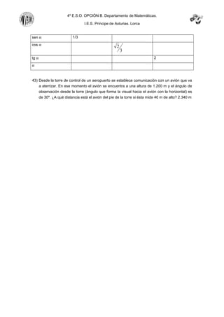 4º E.S.O. OPCIÓN B. Departamento de Matemáticas.
I.E.S. Príncipe de Asturias. Lorca
sen α 1/3
cos α
3
2
tg α 2
α
43) Desde la torre de control de un aeropuerto se establece comunicación con un avión que va
a aterrizar. En ese momento el avión se encuentra a una altura de 1.200 m y el ángulo de
observación desde la torre (ángulo que forma la visual hacia el avión con la horizontal) es
de 30º. ¿A qué distancia está el avión del pie de la torre si ésta mide 40 m de alto? 2.340 m
 