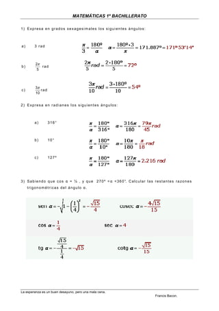 MATEMÁTICAS 1º BACHILLERATO

1) Expresa en grados sexagesimales los siguientes ángulos:



a)       3 rad



          2π
b)           rad
           5



          3π
c)           rad
          10


2) Expresa en radianes los siguientes ángulos:



         a)        316°



         b)        10°



         c)        127º




3 ) S a b i e n d o q u e c o s α = ¼ , y q u e 2 7 0 º < α < 3 6 0 °. C a l c u l a r l a s r e s t a n t e s r a z o n e s
     trigonométricas del ángulo α.




La esperanza es un buen desayuno, pero una mala cena.
                                                                                                 Francis Bacon.
 