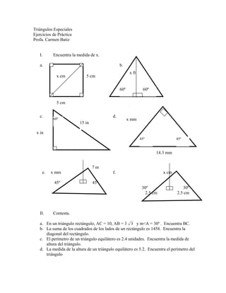 Triángulos Especiales
Ejercicios de Práctica
Profa. Carmen Batiz
I. Encuentra la medida de x.
a. b.
c. d.
7 m
e. x mm f. x cm
45º 45º
30º 30º
2.5 cm 2.5 cm
II. Contesta.
a. En un triángulo rectángulo, AC = 10, AB = 3 3 y m<A = 30º . Encuentra BC.
b. La suma de los cuadrados de los lados de un rectángulo es 1458. Encuentra la
diagonal del rectángulo.
c. El perímetro de un triángulo equilátero es 2.4 unidades. Encuentra la medida de
altura del triángulo.
d. La medida de la altura de un triángulo equilátero es 5.2. Encuentra el perímetro del
triángulo
x cm 5 cm
5 cm
x ft
60º60º
60º
15 in
x in
45º 45º
x mm
14.3 mm
 