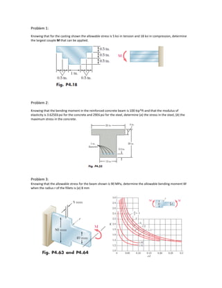 Problem 1:
Knowing that for the casting shown the allowable stress is 5 ksi in tension and 18 ksi in compression, determine
the largest couple M that can be applied.
Problem 2:
Knowing that the bending moment in the reinforced concrete beam is 100 kip*ft and that the modulus of
elasticity is 3.625E6 psi for the concrete and 29E6 psi for the steel, determine (a) the stress in the steel, (b) the
maximum stress in the concrete.
Problem 3:
Knowing that the allowable stress for the beam shown is 90 MPa, determine the allowable bending moment M
when the radius r of the fillets is (a) 8 mm
 