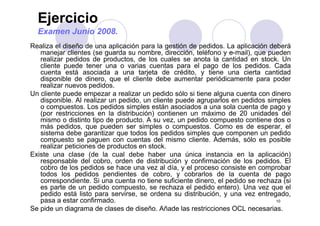 Ejercicio
Examen Junio 2008.
Realiza el diseño de una aplicación para la gestión de pedidos. La aplicación deberá
manejar clientes (se guarda su nombre, dirección, teléfono y e-mail), que pueden
realizar pedidos de productos, de los cuales se anota la cantidad en stock. Unp p ,
cliente puede tener una o varias cuentas para el pago de los pedidos. Cada
cuenta está asociada a una tarjeta de crédito, y tiene una cierta cantidad
disponible de dinero, que el cliente debe aumentar periódicamente para poder
realizar nuevos pedidos.realizar nuevos pedidos.
Un cliente puede empezar a realizar un pedido sólo si tiene alguna cuenta con dinero
disponible. Al realizar un pedido, un cliente puede agruparlos en pedidos simples
o compuestos. Los pedidos simples están asociados a una sola cuenta de pago y
(por restricciones en la distribución) contienen un máximo de 20 unidades del(por restricciones en la distribución) contienen un máximo de 20 unidades del
mismo o distinto tipo de producto. A su vez, un pedido compuesto contiene dos o
más pedidos, que pueden ser simples o compuestos. Como es de esperar, el
sistema debe garantizar que todos los pedidos simples que componen un pedido
compuesto se paguen con cuentas del mismo cliente Además sólo es posiblecompuesto se paguen con cuentas del mismo cliente. Además, sólo es posible
realizar peticiones de productos en stock.
Existe una clase (de la cual debe haber una única instancia en la aplicación)
responsable del cobro, orden de distribución y confirmación de los pedidos. Elp y p
cobro de los pedidos se hace una vez al día, y el proceso consiste en comprobar
todos los pedidos pendientes de cobro, y cobrarlos de la cuenta de pago
correspondiente. Si una cuenta no tiene suficiente dinero, el pedido se rechaza (si
es parte de un pedido compuesto, se rechaza el pedido entero). Una vez que el
10
p p p , p ) q
pedido está listo para servirse, se ordena su distribución, y una vez entregado,
pasa a estar confirmado.
Se pide un diagrama de clases de diseño. Añade las restricciones OCL necesarias.
 