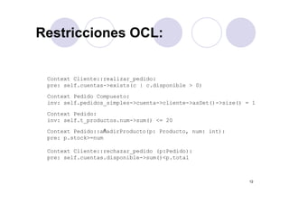 Restricciones OCL:Restricciones OCL:
Context Cliente::realizar pedido:Context Cliente::realizar_pedido:
pre: self.cuentas->exists(c | c.disponible > 0)
Context Pedido Compuesto:
in self pedidos simples >c enta >cliente >asSet() >si e() 1inv: self.pedidos_simples->cuenta->cliente->asSet()->size() = 1
Context Pedido:
inv: self.t_productos.num->sum() <= 20
Context Pedido::añadirProducto(p: Producto, num: int):
pre: p.stock>=num
Context Cliente::rechazar_pedido (p:Pedido):
pre: self.cuentas.disponible->sum()<p.total
12
 