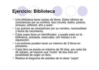 Ejercicio: BibliotecaEjercicio: Biblioteca
Una biblioteca tiene copias de libros Estos últimos seUna biblioteca tiene copias de libros. Estos últimos se
caracterizan por su nombre, tipo (novela, teatro, poesía,
ensayo), editorial, año y autor.
Los autores se caracterizan por su nombre, nacionalidad
y fecha de nacimiento.
Cada copia tiene un identificador y puede estar en laCada copia tiene un identificador, y puede estar en la
biblioteca, prestada, reservada, con retraso o en
reparación.
Los lectores pueden tener un máximo de 3 libros enLos lectores pueden tener un máximo de 3 libros en
préstamo.
Cada libro se presta un máximo de 30 días, por cada díap p
de retraso, se impone una “multa” de dos días sin
posibilidad de coger un libro.
Realiza el diagrama de estados de la clase “copia”Realiza el diagrama de estados de la clase copia .
 