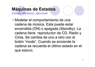 Máquinas de Estadosq
Estado Histórico. Ejercicio.
Modelar el comportamiento de una
cadena de música. Esta puede estarp
encendida (ON) o apagada (Standby). La
cadena tiene reproductor de CD Radio ycadena tiene reproductor de CD, Radio y
Cinta. Se cambia de uno a otro con el
botón “mode” Cuando se enciende labotón mode . Cuando se enciende la
cadena se recuerda el último estado en el
que estuvo.
17
 