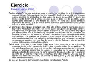 Ejercicio
Examen Junio 2008.
Realiza el diseño de una aplicación para la gestión de pedidos. La aplicación deberá
manejar clientes (se guarda su nombre, dirección, teléfono y e-mail), que pueden
realizar pedidos de productos, de los cuales se anota la cantidad en stock. Unp p ,
cliente puede tener una o varias cuentas para el pago de los pedidos. Cada
cuenta está asociada a una tarjeta de crédito, y tiene una cierta cantidad
disponible de dinero, que el cliente debe aumentar periódicamente para poder
realizar nuevos pedidos.realizar nuevos pedidos.
Un cliente puede empezar a realizar un pedido sólo si tiene alguna cuenta con dinero
disponible. Al realizar un pedido, un cliente puede agruparlos en pedidos simples
o compuestos. Los pedidos simples están asociados a una sola cuenta de pago y
(por restricciones en la distribución) contienen un máximo de 20 unidades del(por restricciones en la distribución) contienen un máximo de 20 unidades del
mismo o distinto tipo de producto. A su vez, un pedido compuesto contiene dos o
más pedidos, que pueden ser simples o compuestos. Como es de esperar, el
sistema debe garantizar que todos los pedidos simples que componen un pedido
compuesto se paguen con cuentas del mismo cliente Además sólo es posiblecompuesto se paguen con cuentas del mismo cliente. Además, sólo es posible
realizar peticiones de productos en stock.
Existe una clase (de la cual debe haber una única instancia en la aplicación)
responsable del cobro, orden de distribución y confirmación de los pedidos. Elp y p
cobro de los pedidos se hace una vez al día, y el proceso consiste en comprobar
todos los pedidos pendientes de cobro, y cobrarlos de la cuenta de pago
correspondiente. Si una cuenta no tiene suficiente dinero, el pedido se rechaza (si
es parte de un pedido compuesto, se rechaza el pedido entero). Una vez que el
20
p p p , p ) q
pedido está listo para servirse, se ordena su distribución, y una vez entregado,
pasa a estar confirmado.
Se pide un diagrama de transición de estados para la clase Pedido
 