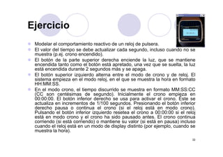 EjercicioEjercicio
M d l l t i t ti d l j d lModelar el comportamiento reactivo de un reloj de pulsera.
El valor del tiempo se debe actualizar cada segundo, incluso cuando no se
muestra (p.ej. crono encendido).
El botón de la parte superior derecha enciende la luz que se mantieneEl botón de la parte superior derecha enciende la luz, que se mantiene
encendida tanto como el botón está apretado, una vez que se suelta, la luz
está encendida durante 2 segundos más y se apaga.
El botón superior izquierdo alterna entre el modo de crono y de reloj. El
sistema empieza en el modo reloj en el que se muestra la hora en formatosistema empieza en el modo reloj, en el que se muestra la hora en formato
HH:MM:SS.
En el modo crono, el tiempo discurrido se muestra en formato MM:SS:CC
(CC son centésimas de segundo). Inicialmente el crono empieza en
É
( g ) p
00:00:00. El botón inferior derecho se usa para activar el crono. Éste se
actualiza en incrementos de 1/100 segundos. Presionando el botón inferior
derecho pausa o continua el crono (si el reloj está en modo crono).
Pulsando el botón inferior izquierdo resetea el crono a 00:00:00 si el relojq j
está en modo crono y el crono ha sido pausado antes. El crono continua
corriendo (si está corriendo) o mantiene su valor (si está en pausa) incluso
cuando el reloj está en un modo de display distinto (por ejemplo, cuando se
muestra la hora).
22
muestra la hora).
 