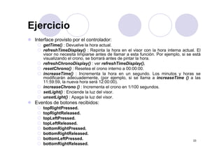 Ejercicio
Interface provisto por el controlador:
Ejercicio
getTime() : Devuelve la hora actual.
refreshTimeDisplay() : Repinta la hora en el visor con la hora interna actual. El
visor no necesita limpiarse antes de llamar a esta función. Por ejemplo, si se está
visualizando el crono, se borrará antes de pintar la hora.
refreshChronoDisplay() : ver refreshTimeDisplay().
resetChrono() : Resetea el crono interno a 00:00:00.
increaseTime() : Incrementa la hora en un segundo. Los minutos y horas se
modificarán adecuademente, (por ejemplo, si se llama a increaseTime () a lasmodificarán adecuademente, (por ejemplo, si se llama a increaseTime () a las
11:59:59, la nueva hora será 12:00:00).
increaseChrono () : Incrementa el crono en 1/100 segundos.
setLight() : Enciende la luz del visor.
unsetLight() : Apaga la luz del visorunsetLight() : Apaga la luz del visor.
Eventos de botones recibidos:
topRightPressed.
topRightReleased.p g
topLeftPressed.
topLeftReleased.
bottomRightPressed.
bottomRightReleased
23
bottomRightReleased.
bottomLeftPressed.
bottomRightReleased.
 