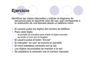 EjercicioEjercicio
Identificar las clases relevantes y realizar el diagrama deIdentificar las clases relevantes y realizar el diagrama de
secuencia para el siguiente caso de uso, que corresponde a
la realización de una llamada desde un teléfono móvil.
El usuario pulsa los dígitos del número de teléfono
Para cada dígitog
la pantalla se actualiza para añadir el dígito marcado
se emite un tono por el receptor
El usuario pulsa el botón “Enviar”El usuario pulsa el botón Enviar
El indicador “en uso” se ilumina en pantalla
El móvil establece conexión con la red
L dí it l d d l dLos dígitos acumulados se mandan a la red
Se establece la conexión con el número marcado
 