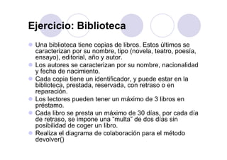Ejercicio: BibliotecaEjercicio: Biblioteca
Una biblioteca tiene copias de libros Estos últimos seUna biblioteca tiene copias de libros. Estos últimos se
caracterizan por su nombre, tipo (novela, teatro, poesía,
ensayo), editorial, año y autor.
Los autores se caracterizan por su nombre, nacionalidad
y fecha de nacimiento.
Cada copia tiene un identificador y puede estar en laCada copia tiene un identificador, y puede estar en la
biblioteca, prestada, reservada, con retraso o en
reparación.
Los lectores pueden tener un máximo de 3 libros enLos lectores pueden tener un máximo de 3 libros en
préstamo.
Cada libro se presta un máximo de 30 días, por cada díap p
de retraso, se impone una “multa” de dos días sin
posibilidad de coger un libro.
Realiza el diagrama de colaboración para el métodoRealiza el diagrama de colaboración para el método
devolver()
 