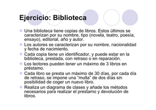 Ejercicio: BibliotecaEjercicio: Biblioteca
Una biblioteca tiene copias de libros Estos últimos seUna biblioteca tiene copias de libros. Estos últimos se
caracterizan por su nombre, tipo (novela, teatro, poesía,
ensayo), editorial, año y autor.
Los autores se caracterizan por su nombre, nacionalidad
y fecha de nacimiento.
Cada copia tiene un identificador y puede estar en laCada copia tiene un identificador, y puede estar en la
biblioteca, prestada, con retraso o en reparación.
Los lectores pueden tener un máximo de 3 libros en
préstamopréstamo.
Cada libro se presta un máximo de 30 días, por cada día
de retraso, se impone una “multa” de dos días sinp
posibilidad de coger un nuevo libro.
Realiza un diagrama de clases y añade los métodos
necesarios para realizar el prestamo y devolución denecesarios para realizar el prestamo y devolución de
libros.
 