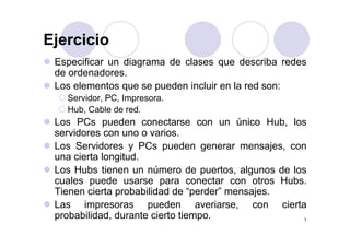 EjercicioEjercicio
Especificar un diagrama de clases que describa redes
de ordenadores.
Los elementos que se pueden incluir en la red son:
S id PC IServidor, PC, Impresora.
Hub, Cable de red.
Los PCs pueden conectarse con un único Hub losLos PCs pueden conectarse con un único Hub, los
servidores con uno o varios.
Los Servidores y PCs pueden generar mensajes, con
una cierta longitud.
Los Hubs tienen un número de puertos, algunos de los
cuales puede usarse para conectar con otros Hubscuales puede usarse para conectar con otros Hubs.
Tienen cierta probabilidad de “perder” mensajes.
Las impresoras pueden averiarse, con cierta
7
Las impresoras pueden averiarse, con cierta
probabilidad, durante cierto tiempo.
 