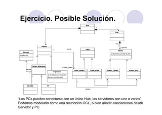 Ejercicio Posible SoluciónEjercicio. Posible Solución.
8
“Los PCs pueden conectarse con un único Hub, los servidores con uno o varios”
Podemos modelarlo como una restricción OCL, o bien añadir asociaciones desde
Servidor y PC
 
