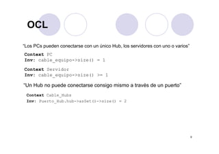 OCLOCL
“Los PCs pueden conectarse con un único Hub, los servidores con uno o varios”
Context PC
Inv: cable equipo >size() 1Inv: cable_equipo->size() = 1
Context Servidor
Inv: cable equipo->size() >= 1_ q p
“Un Hub no puede conectarse consigo mismo a través de un puerto”
Conte t C bl H bContext Cable_Hubs
Inv: Puerto_Hub.hub->asSet()->size() = 2
9
 