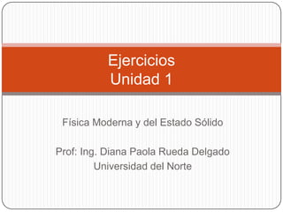 Ejercicios
          Unidad 1

 Física Moderna y del Estado Sólido

Prof: Ing. Diana Paola Rueda Delgado
         Universidad del Norte
 